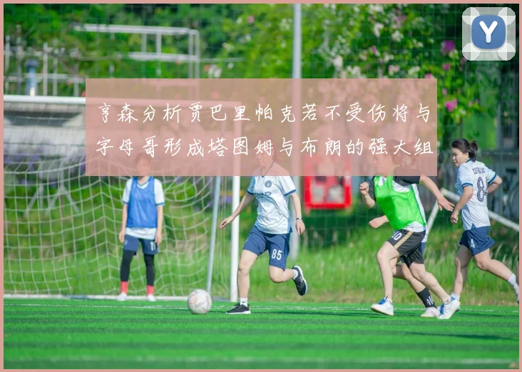 亨森分析贾巴里帕克若不受伤将与字母哥形成塔图姆与布朗的强大组合