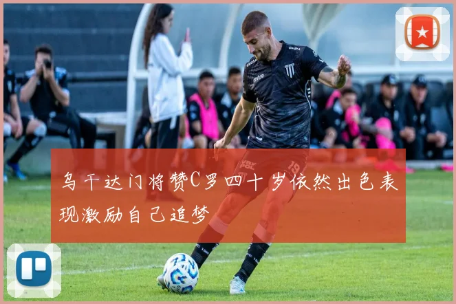 乌干达门将赞C罗四十岁依然出色表现激励自己追梦