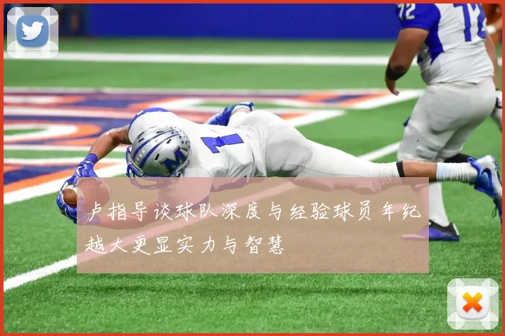 卢指导谈球队深度与经验球员年纪越大更显实力与智慧