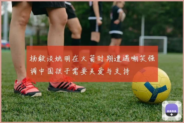 杨毅谈姚明在火箭时期遭遇嘲笑强调中国孩子需要关爱与支持