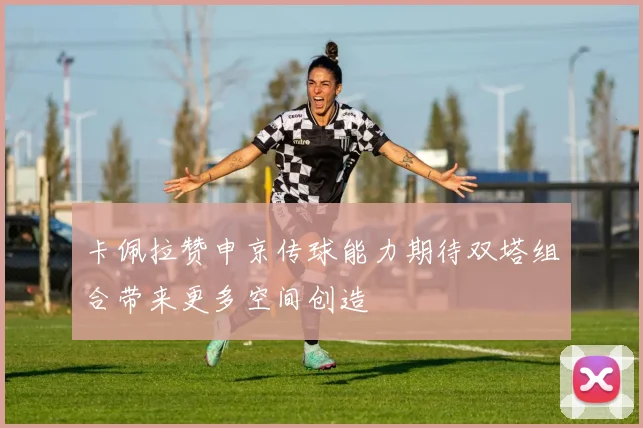 卡佩拉赞申京传球能力期待双塔组合带来更多空间创造