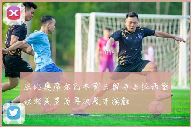 法比奥席尔瓦冬窗去留与吉拉西密切相关罗马再次展开接触