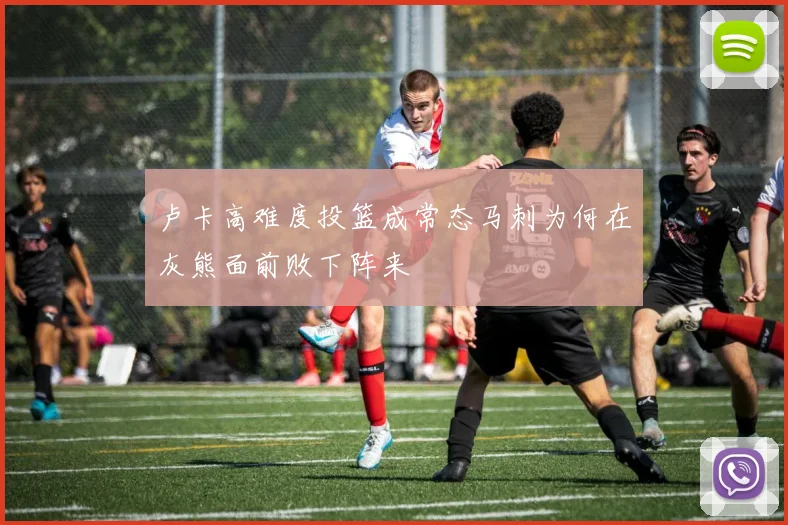 卢卡高难度投篮成常态马刺为何在灰熊面前败下阵来
