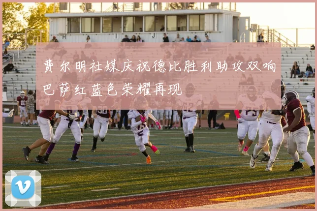 费尔明社媒庆祝德比胜利助攻双响巴萨红蓝色荣耀再现