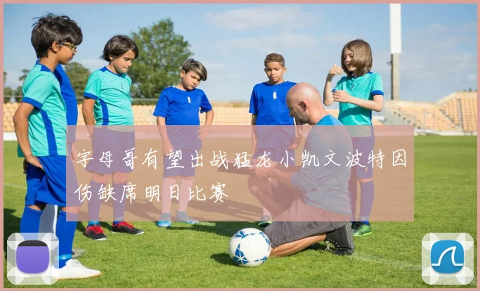 字母哥有望出战猛龙小凯文波特因伤缺席明日比赛