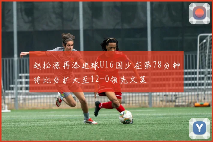 赵松源再添进球U16国少在第78分钟将比分扩大至12-0领先文莱
