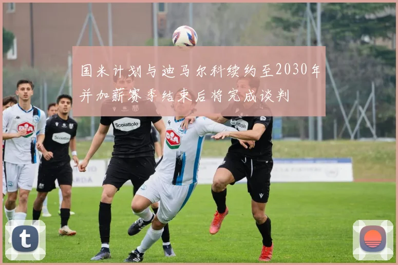 国米计划与迪马尔科续约至2030年并加薪赛季结束后将完成谈判