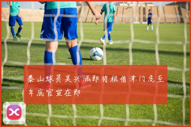 泰山球员吴兴涵即将租借津门虎至年底官宣在即