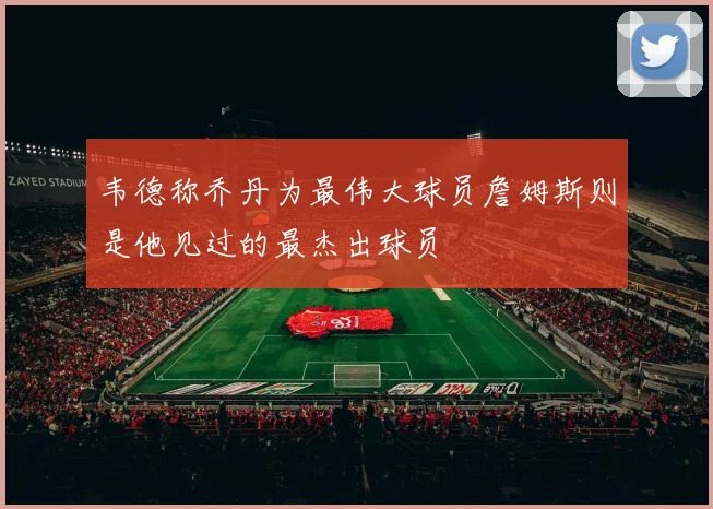 韦德称乔丹为最伟大球员詹姆斯则是他见过的最杰出球员