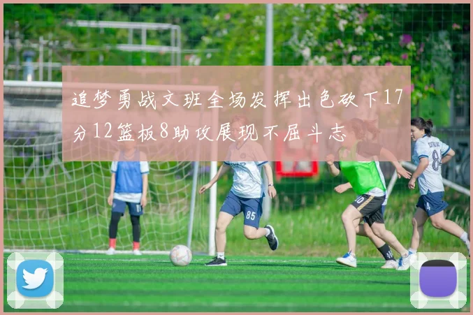 追梦勇战文班全场发挥出色砍下17分12篮板8助攻展现不屈斗志