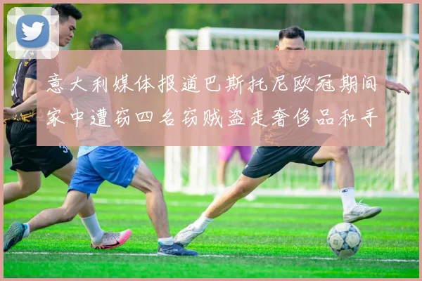 意大利媒体报道巴斯托尼欧冠期间家中遭窃四名窃贼盗走奢侈品和手表