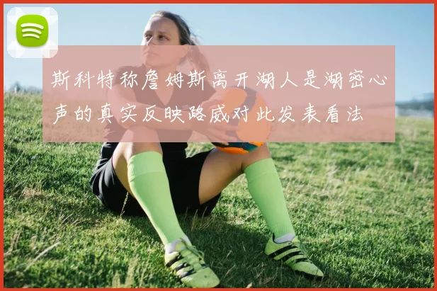 斯科特称詹姆斯离开湖人是湖密心声的真实反映路威对此发表看法