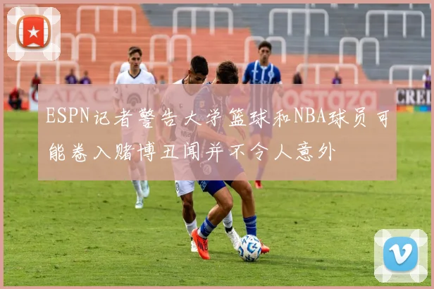 ESPN记者警告大学篮球和NBA球员可能卷入赌博丑闻并不令人意外