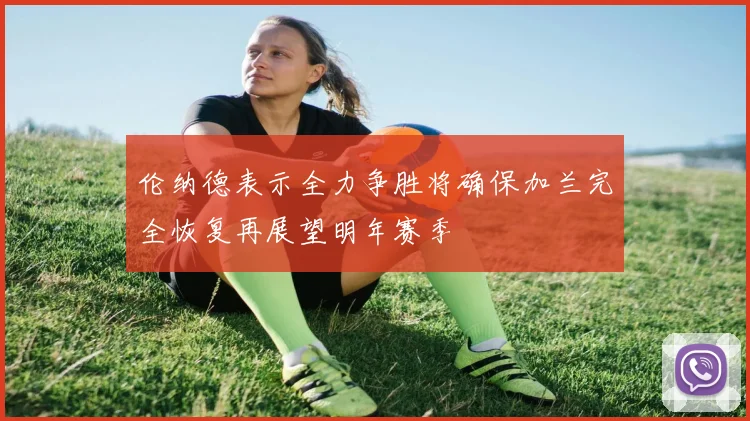 伦纳德表示全力争胜将确保加兰完全恢复再展望明年赛季