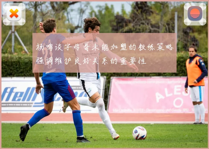 杨鸣谈字母哥未能加盟的教练策略强调维护良好关系的重要性