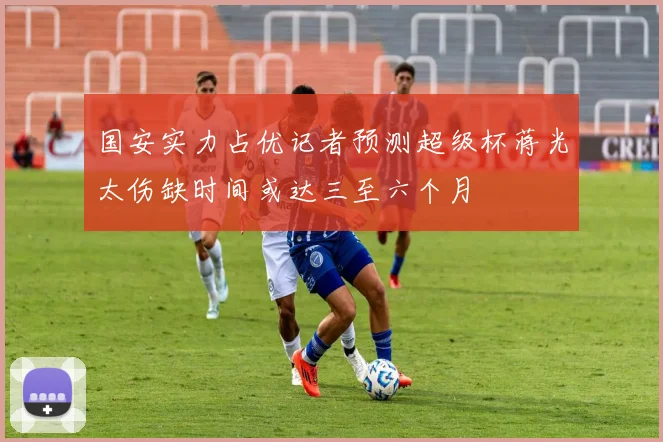国安实力占优记者预测超级杯蒋光太伤缺时间或达三至六个月