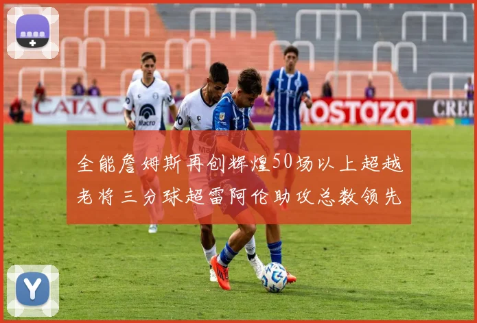 全能詹姆斯再创辉煌50场以上超越老将三分球超雷阿伦助攻总数领先隆多