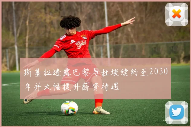 斯基拉透露巴黎与杜埃续约至2030年并大幅提升薪资待遇