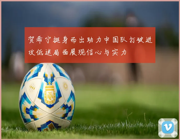 贺希宁挺身而出助力中国队打破进攻低迷局面展现信心与实力