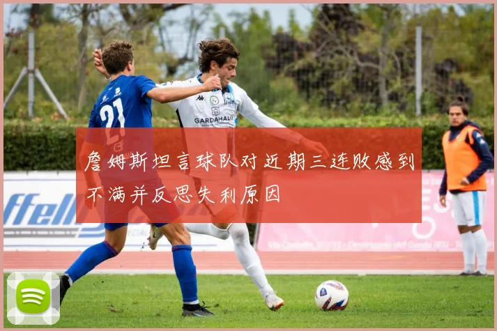 詹姆斯坦言球队对近期三连败感到不满并反思失利原因