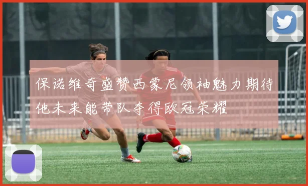 保诺维奇盛赞西蒙尼领袖魅力期待他未来能带队夺得欧冠荣耀