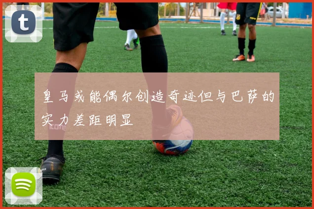皇马或能偶尔创造奇迹但与巴萨的实力差距明显