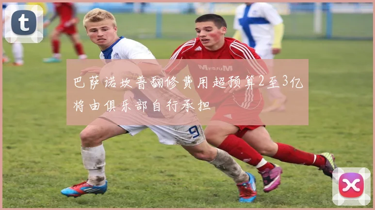 巴萨诺坎普翻修费用超预算2至3亿将由俱乐部自行承担