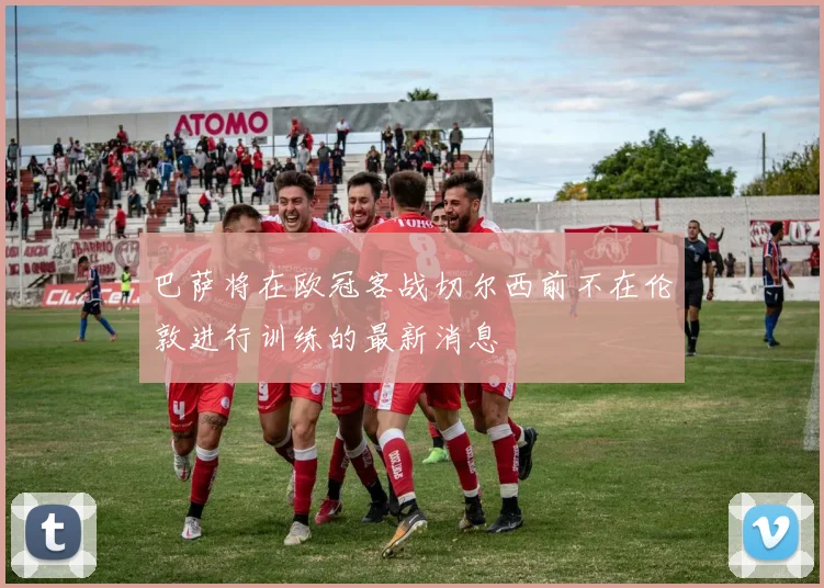 巴萨将在欧冠客战切尔西前不在伦敦进行训练的最新消息