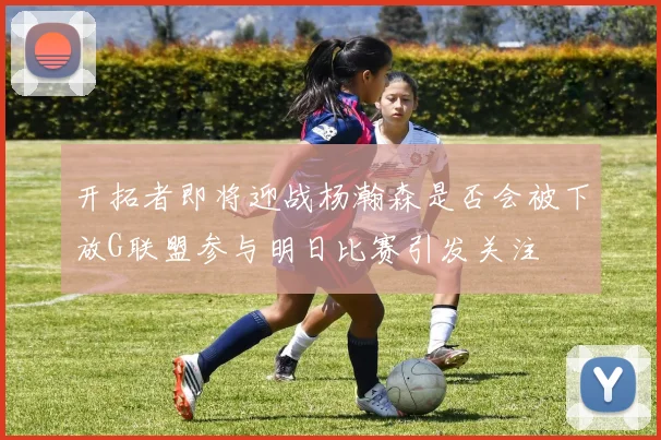 开拓者即将迎战杨瀚森是否会被下放G联盟参与明日比赛引发关注