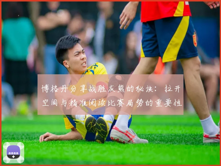 博格丹分享战胜灰熊的秘诀：拉开空间与精准阅读比赛局势的重要性