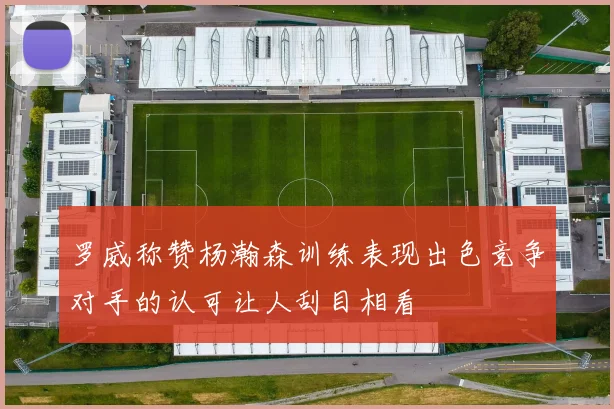 罗威称赞杨瀚森训练表现出色竞争对手的认可让人刮目相看