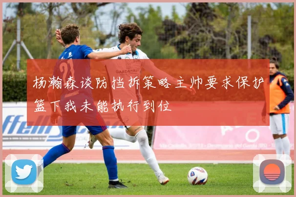 杨瀚森谈防挡拆策略主帅要求保护篮下我未能执行到位