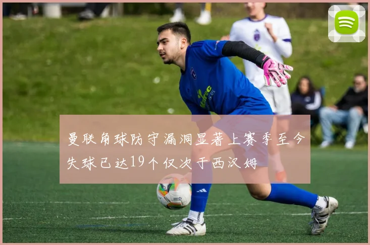 曼联角球防守漏洞显著上赛季至今失球已达19个仅次于西汉姆