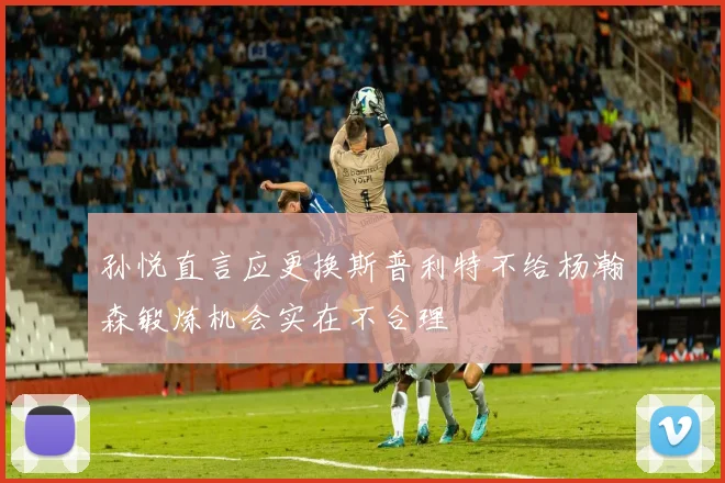 孙悦直言应更换斯普利特不给杨瀚森锻炼机会实在不合理