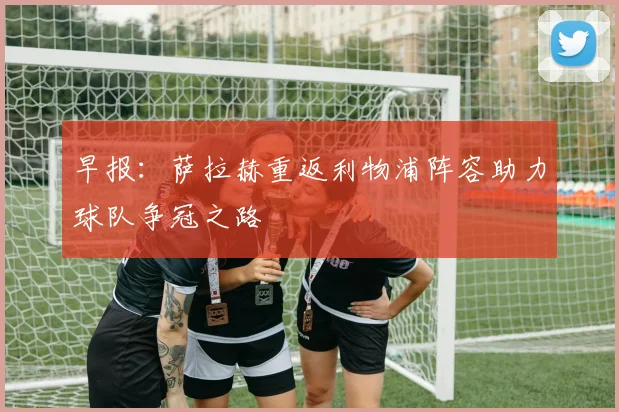 早报：萨拉赫重返利物浦阵容助力球队争冠之路