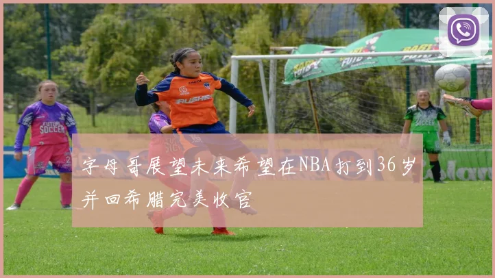 字母哥展望未来希望在NBA打到36岁并回希腊完美收官