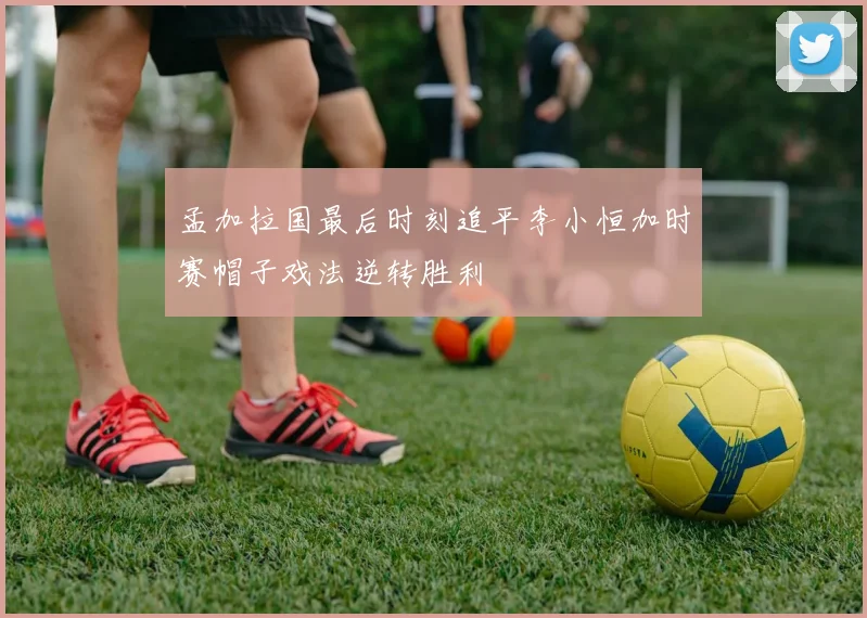 孟加拉国最后时刻追平李小恒加时赛帽子戏法逆转胜利