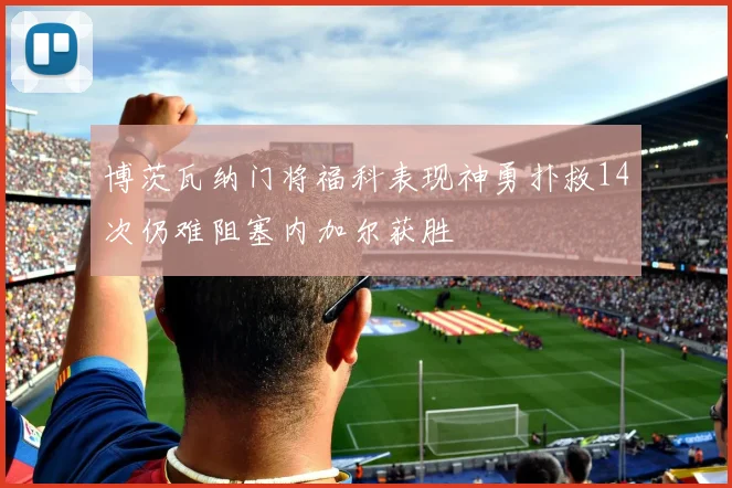 博茨瓦纳门将福科表现神勇扑救14次仍难阻塞内加尔获胜