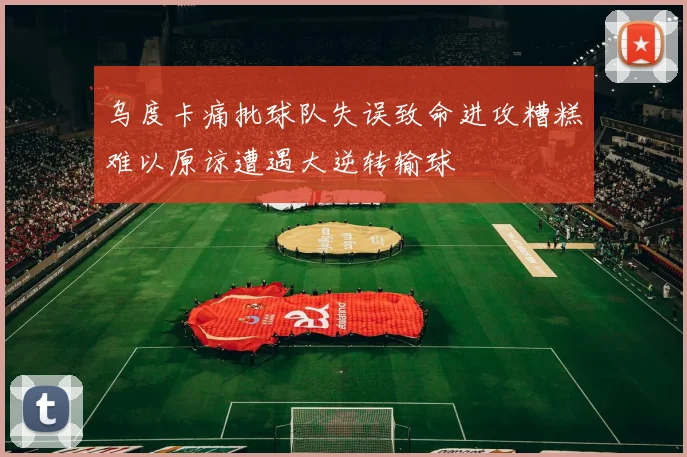 乌度卡痛批球队失误致命进攻糟糕难以原谅遭遇大逆转输球