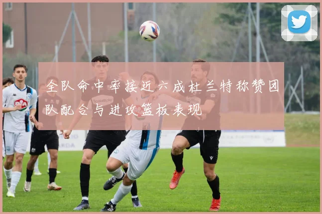 全队命中率接近六成杜兰特称赞团队配合与进攻篮板表现