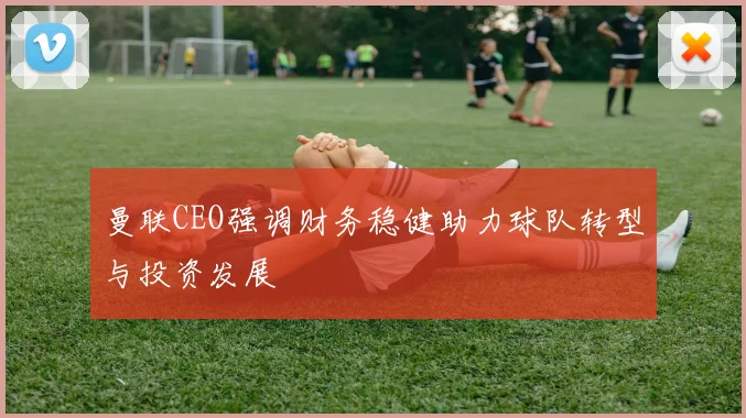 曼联CEO强调财务稳健助力球队转型与投资发展