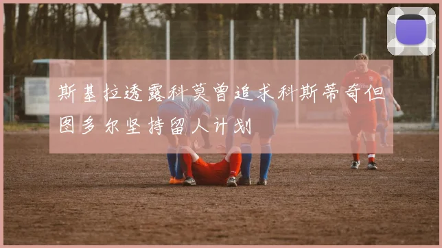 斯基拉透露科莫曾追求科斯蒂奇但图多尔坚持留人计划