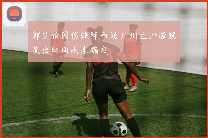 郭艾伦因伤缺阵两场广州主帅透露复出时间尚未确定