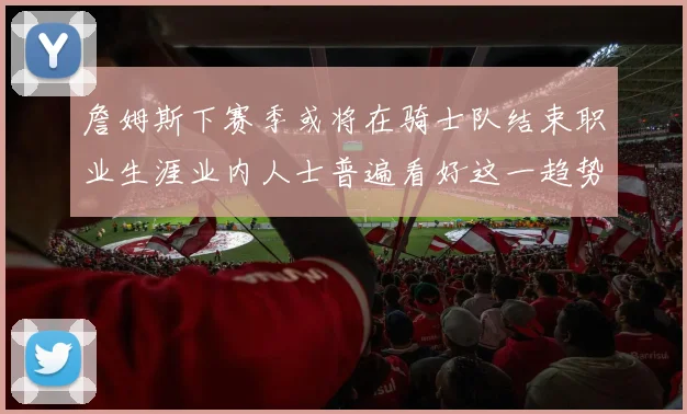 詹姆斯下赛季或将在骑士队结束职业生涯业内人士普遍看好这一趋势