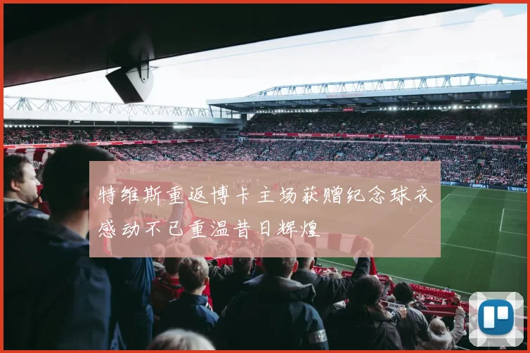 特维斯重返博卡主场获赠纪念球衣感动不已重温昔日辉煌