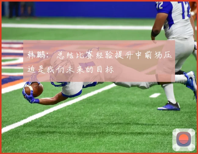 韩鹏：总结比赛经验提升中前场压迫是我们未来的目标